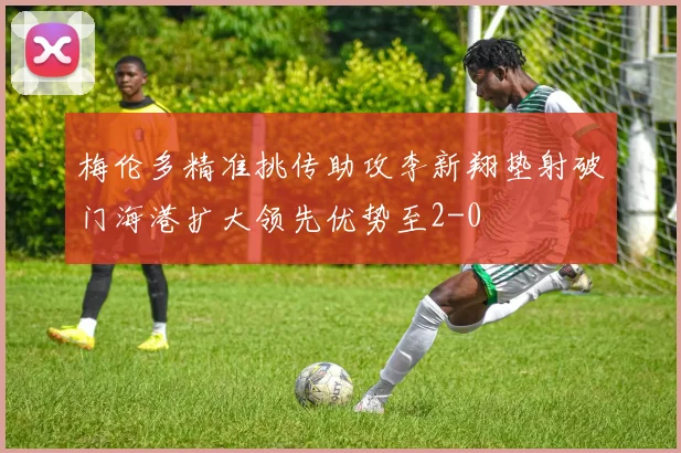 梅伦多精准挑传助攻李新翔垫射破门海港扩大领先优势至2-0