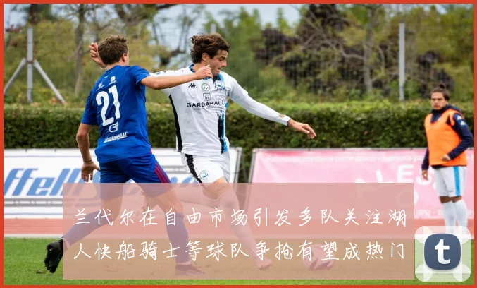 兰代尔在自由市场引发多队关注湖人快船骑士等球队争抢有望成热门球员