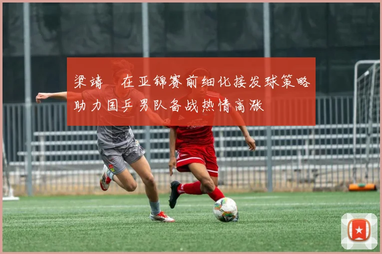 梁靖崑在亚锦赛前细化接发球策略助力国乒男队备战热情高涨