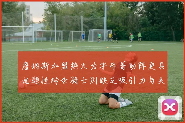 詹姆斯加盟热火为字母哥助阵更具话题性转会骑士则缺乏吸引力与关注度
