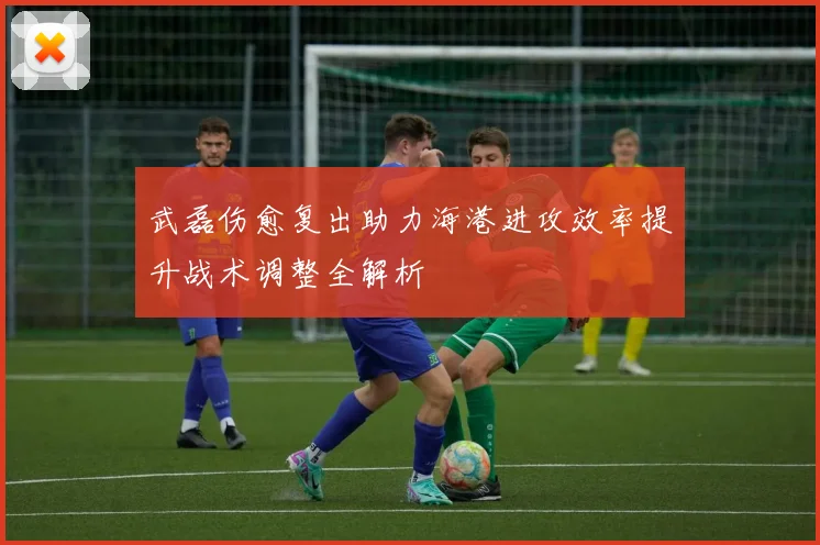 武磊伤愈复出助力海港进攻效率提升战术调整全解析