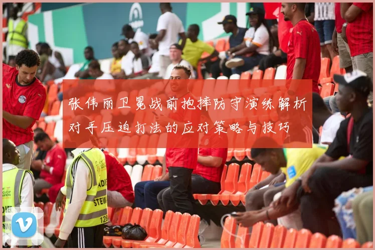 张伟丽卫冕战前抱摔防守演练解析对手压迫打法的应对策略与技巧