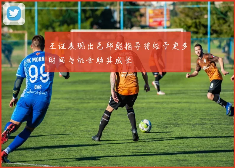 王证表现出色邱彪指导将给予更多时间与机会助其成长