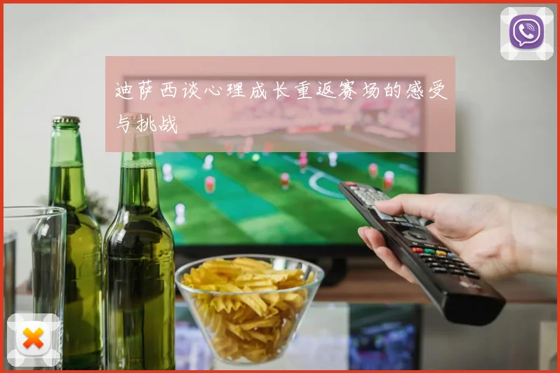 迪萨西谈心理成长重返赛场的感受与挑战