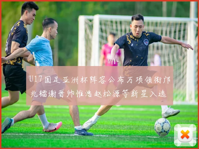 U17国足亚洲杯阵容公布万项领衔邝兆镭谢晋帅惟浩赵松源等新星入选