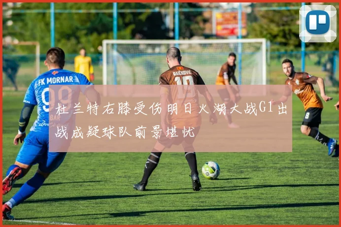 杜兰特右膝受伤明日火湖大战G1出战成疑球队前景堪忧