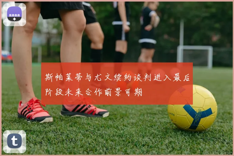 斯帕莱蒂与尤文续约谈判进入最后阶段未来合作前景可期