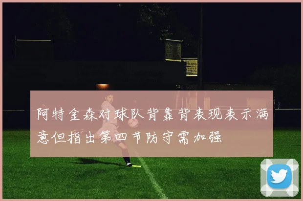 阿特金森对球队背靠背表现表示满意但指出第四节防守需加强