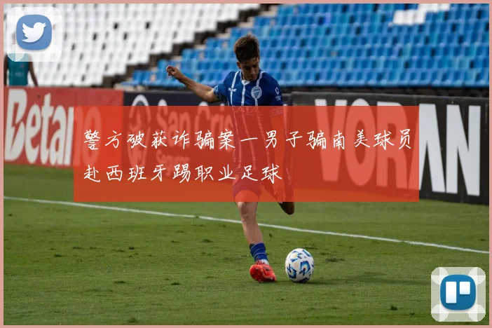 警方破获诈骗案一男子骗南美球员赴西班牙踢职业足球