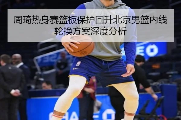 周琦热身赛篮板保护回升北京男篮内线轮换方案深度分析