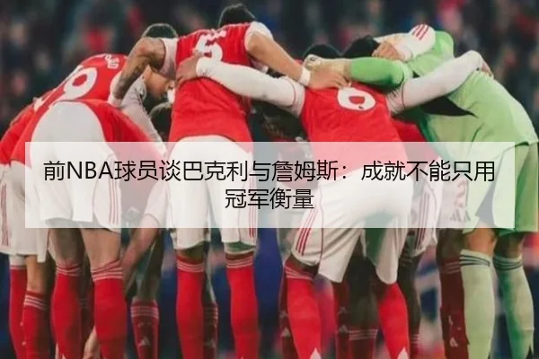前NBA球员谈巴克利与詹姆斯：成就不能只用冠军衡量